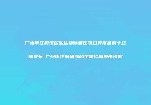 广州市注射玻尿酸生物除皱医院口碑排名前十正规发布-广州市注射玻尿酸生物除皱整形医院