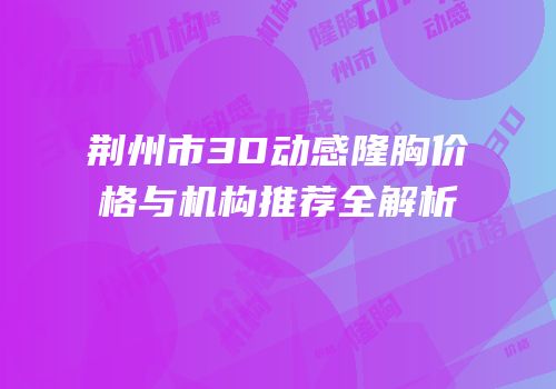 荆州市3D动感隆胸价格与机构推荐全解析