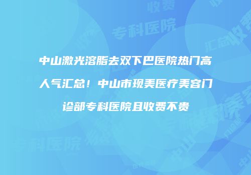 中山激光溶脂去双下巴医院热门高人气汇总！中山市现美医疗美容门诊部专科医院且收费不贵