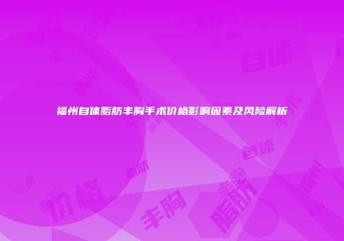 福州自体脂肪丰胸手术价格影响因素及风险解析
