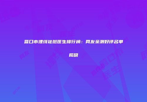 营口市埋线祛斑医生排行榜：网友亲测好评名单揭晓
