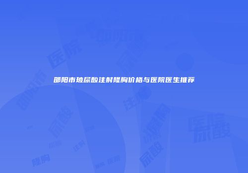 邵阳市玻尿酸注射隆胸价格与医院医生推荐