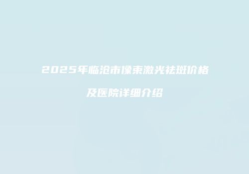 2025年临沧市像束激光祛斑价格及医院详细介绍
