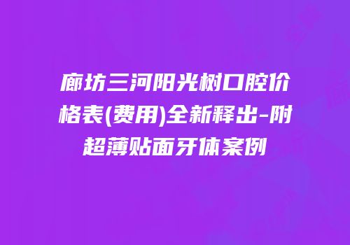 廊坊三河阳光树口腔价格表(费用)全新释出-附超薄贴面牙体案例