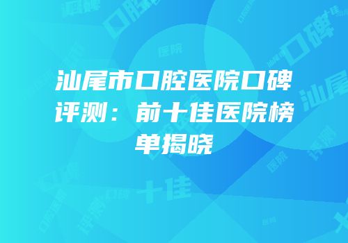 汕尾市口腔医院口碑评测：前十佳医院榜单揭晓