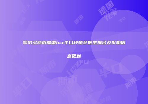 鄂尔多斯市德国icx半口种植牙医生排名及价格信息更新