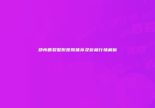郑州唇裂整形医院推荐及价格行情解析