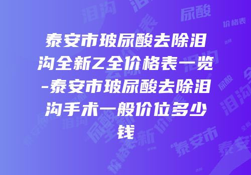 泰安市玻尿酸去除泪沟全新Z全价格表一览-泰安市玻尿酸去除泪沟手术一般价位多少钱