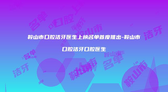 鞍山市口腔洁牙医生上榜名单首度推出-鞍山市口腔洁牙口腔医生