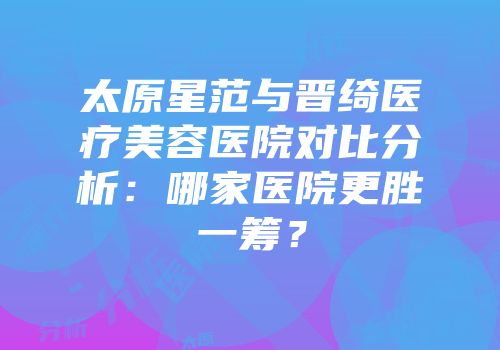 太原星范与晋绮医疗美容医院对比分析：哪家医院更胜一筹？
