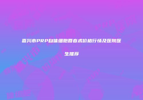 嘉兴市PRP自体细胞回春术价格行情及医院医生推荐