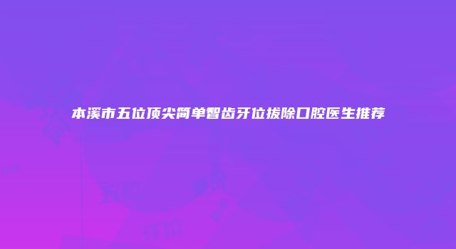 本溪市五位顶尖简单智齿牙位拔除口腔医生推荐