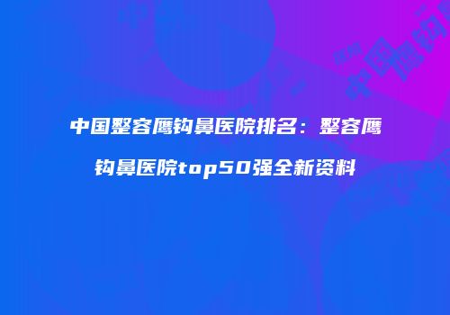 中国整容鹰钩鼻医院排名：整容鹰钩鼻医院top50强全新资料