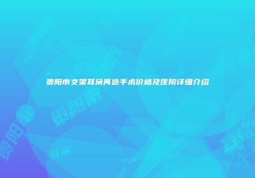 贵阳市支架耳朵再造手术价格及医院详细介绍