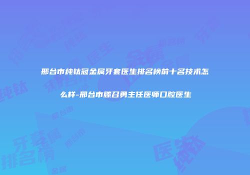 邢台市纯钛冠金属牙套医生排名榜前十名技术怎么样-邢台市滕召勇主任医师口腔医生