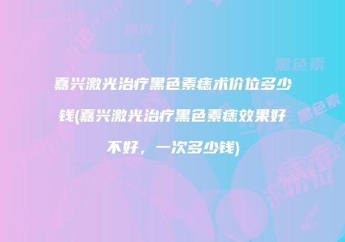 嘉兴激光治疗黑色素痣术价位多少钱(嘉兴激光治疗黑色素痣效果好不好，一次多少钱)