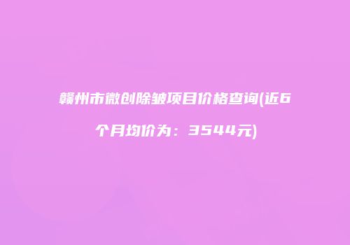 赣州市微创除皱项目价格查询(近6个月均价为：3544元)