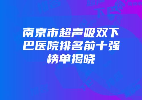 南京市超声吸双下巴医院排名前十强榜单揭晓
