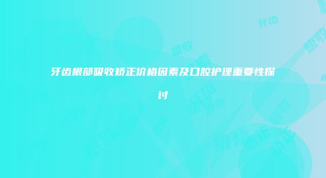 牙齿根部吸收矫正价格因素及口腔护理重要性探讨