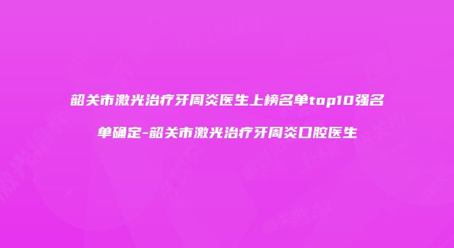 韶关市激光治疗牙周炎医生上榜名单top10强名单确定-韶关市激光治疗牙周炎口腔医生