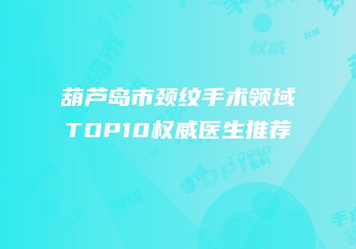 葫芦岛市颈纹手术领域TOP10权威医生推荐