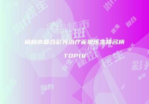 榆林市复合彩光治疗雀斑医生排名榜TOP10