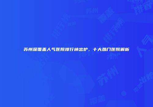 苏州深覆盖人气医院排行榜出炉，十大热门医院解析