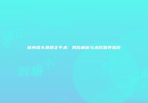 杭州蒜头鼻矫正手术：风险解析与术后保养指南