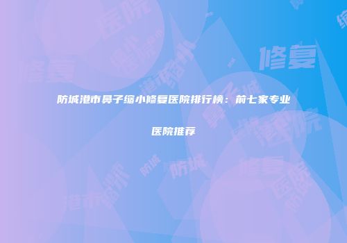 防城港市鼻子缩小修复医院排行榜：前七家专业医院推荐