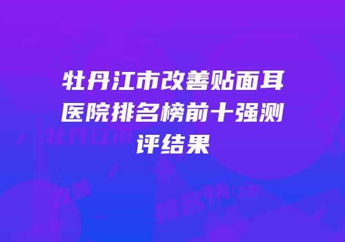 牡丹江市改善贴面耳医院排名榜前十强测评结果