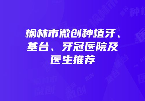 榆林市微创种植牙、基台、牙冠医院及医生推荐