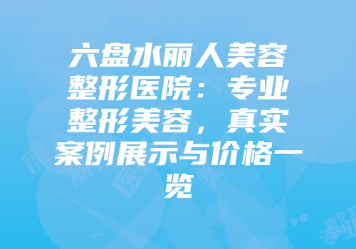 六盘水丽人美容整形医院：专业整形美容，真实案例展示与价格一览