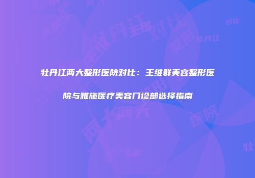 牡丹江两大整形医院对比：王维群美容整形医院与雅施医疗美容门诊部选择指南