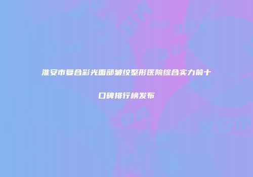 淮安市复合彩光面部皱纹整形医院综合实力前十口碑排行榜发布