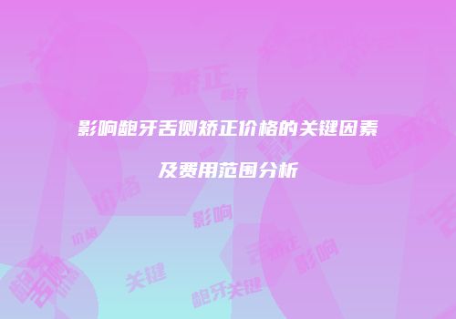 影响龅牙舌侧矫正价格的关键因素及费用范围分析