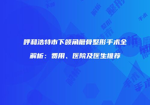 呼和浩特市下颌角磨骨整形手术全解析：费用、医院及医生推荐