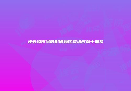 连云港市鼻畸形修复医院排名前十推荐
