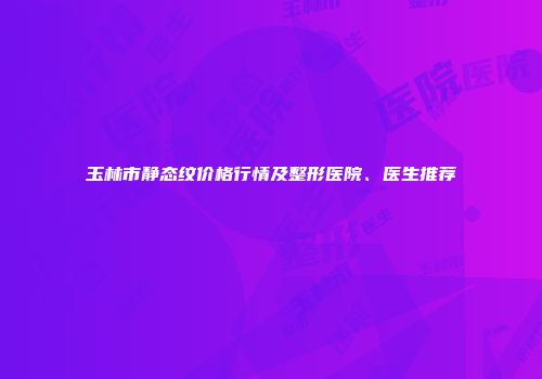 玉林市静态纹价格行情及整形医院、医生推荐
