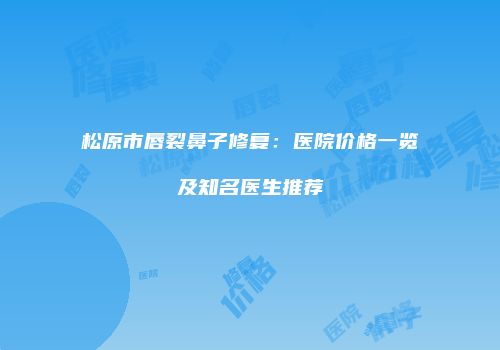 松原市唇裂鼻子修复：医院价格一览及知名医生推荐