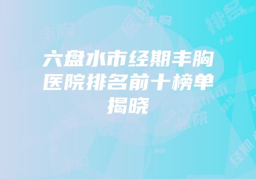 六盘水市经期丰胸医院排名前十榜单揭晓