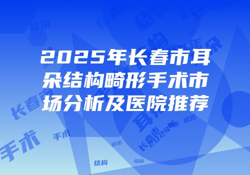 2025年长春市耳朵结构畸形手术市场分析及医院推荐