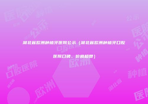 湖北省欧洲种植牙医院公示（湖北省欧洲种植牙口腔医院口碑、价格超赞）