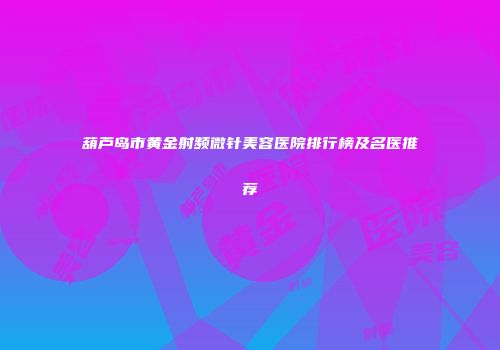葫芦岛市黄金射频微针美容医院排行榜及名医推荐