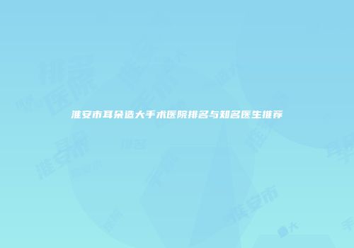 淮安市耳朵造大手术医院排名与知名医生推荐