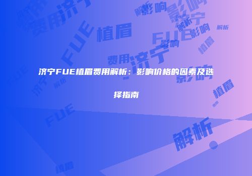 济宁FUE植眉费用解析：影响价格的因素及选择指南