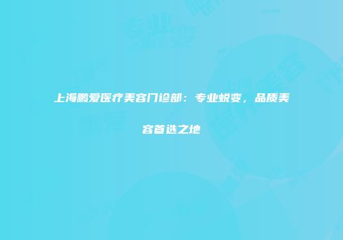 上海鹏爱医疗美容门诊部：专业蜕变，品质美容首选之地