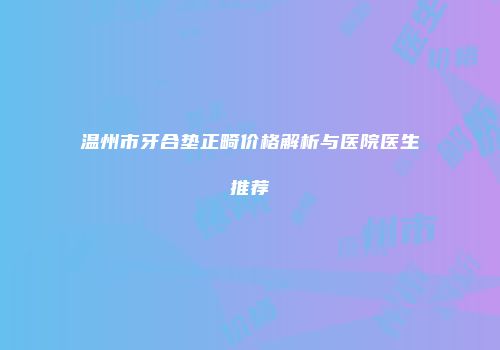 温州市牙合垫正畸价格解析与医院医生推荐