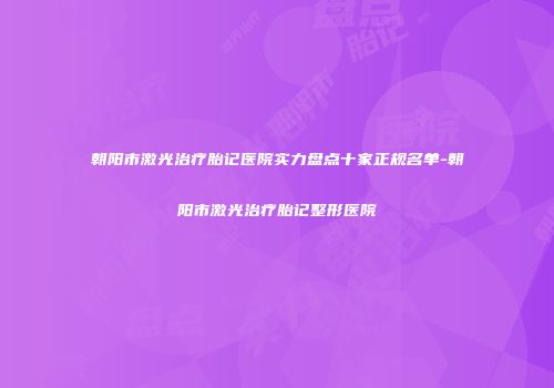 朝阳市激光治疗胎记医院实力盘点十家正规名单-朝阳市激光治疗胎记整形医院