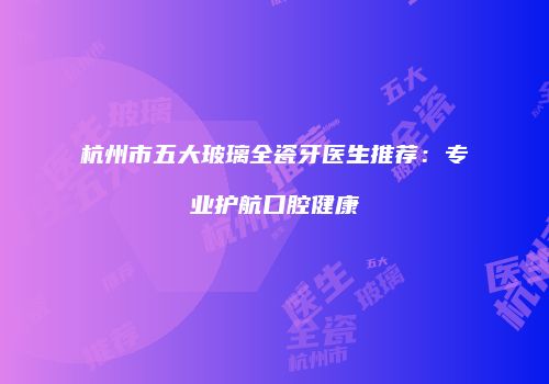 杭州市五大玻璃全瓷牙医生推荐：专业护航口腔健康