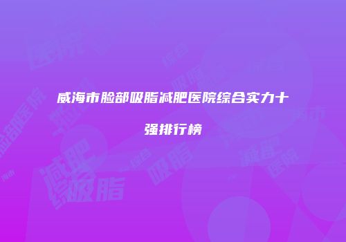 威海市脸部吸脂减肥医院综合实力十强排行榜
